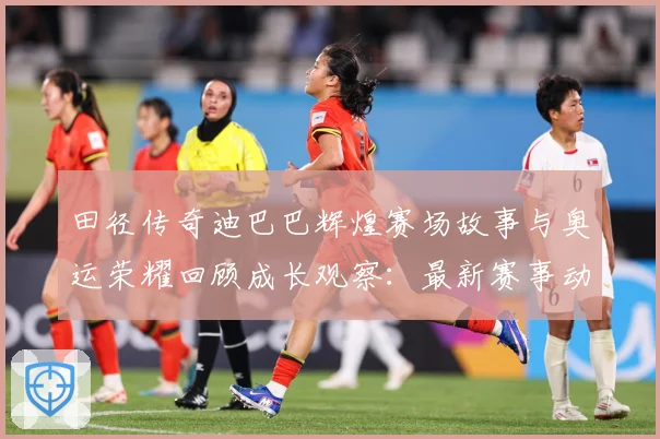 田径传奇迪巴巴辉煌赛场故事与奥运荣耀回顾成长观察：最新赛事动态与深度分析
