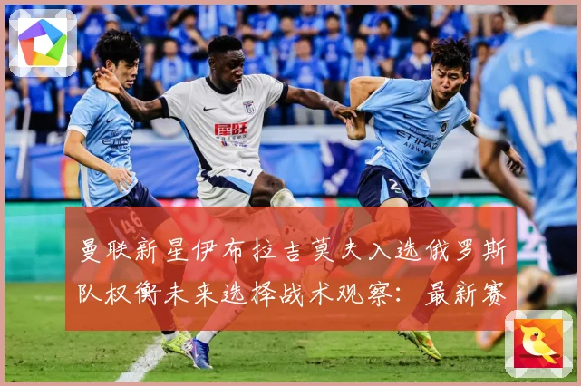 曼联新星伊布拉吉莫夫入选俄罗斯队权衡未来选择战术观察：最新赛事动态与深度分析