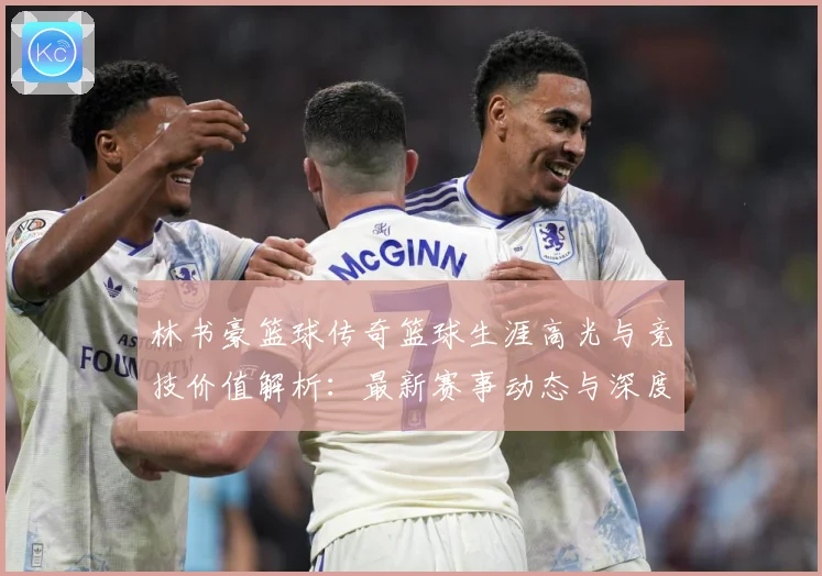 林书豪篮球传奇篮球生涯高光与竞技价值解析：最新赛事动态与深度分析