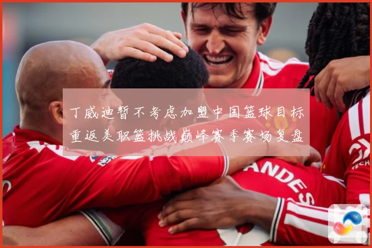 丁威迪暂不考虑加盟中国篮球目标重返美职篮挑战巅峰赛季赛场复盘：最新赛事动态与深度分析