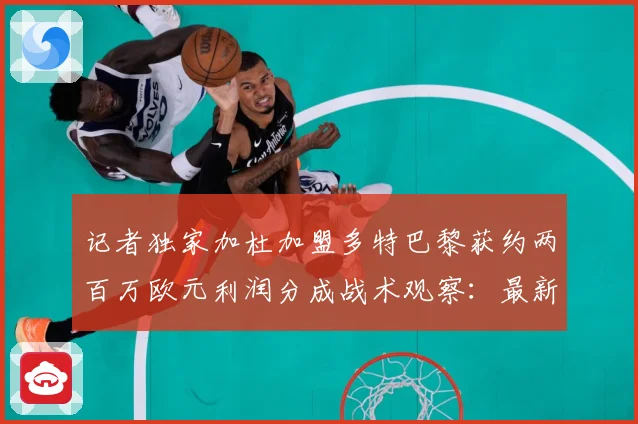 记者独家加杜加盟多特巴黎获约两百万欧元利润分成战术观察：最新赛事动态与深度分析