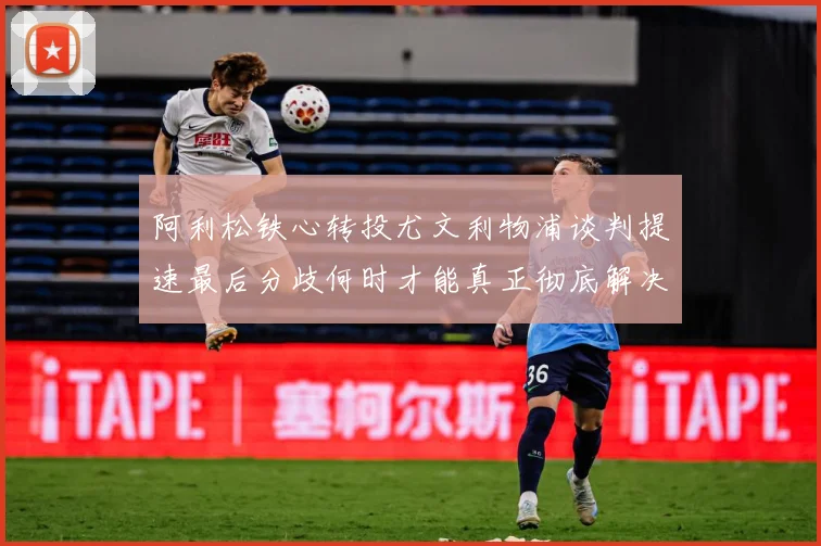 阿利松铁心转投尤文利物浦谈判提速最后分歧何时才能真正彻底解决战术观察：最新赛事动态与深度分析