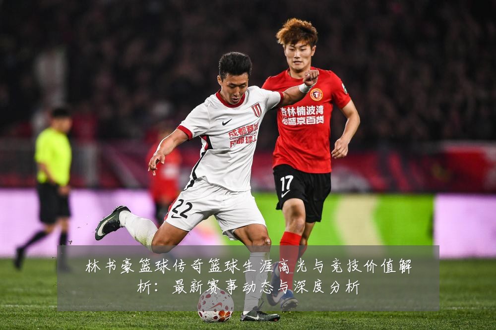 林书豪篮球传奇篮球生涯高光与竞技价值解析:最新赛事动态与深度分析