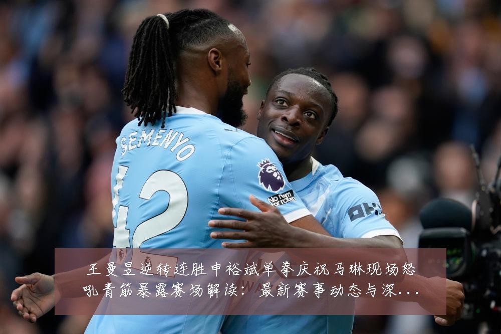 王曼昱逆转连胜申裕斌单拳庆祝马琳现场怒吼青筋暴露赛场解读:最新赛事动态与深度分析