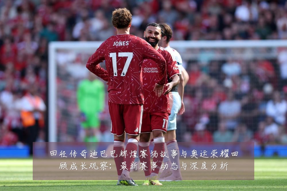 田径传奇迪巴巴辉煌赛场故事与奥运荣耀回顾成长观察:最新赛事动态与深度分析