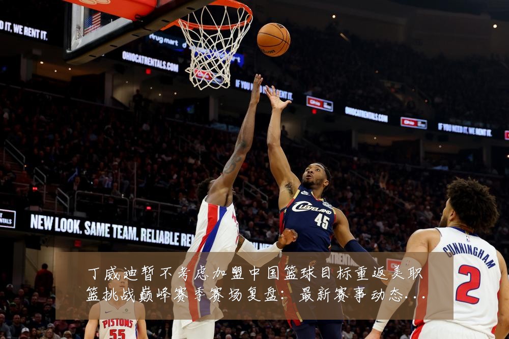 丁威迪暂不考虑加盟中国篮球目标重返美职篮挑战巅峰赛季赛场复盘:最新赛事动态与深度分析